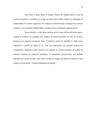 16



              Para Scott A. Snell, Mark A. Shadur, Patrick M. Wright (2001), a área de

recursos humanos se modificou ao longo do tempo para melhor atender às demandas da

modernidade. Os autores sugeriram três estágios na administração estratégica de recursos

humanos, com crescente complexidade e sintonia com as estratégias organizacionais.

              Neste trabalho, a visão destes autores servirá como referencial teórico para a

criação de critérios de avaliação dos estágios de desenvolvimento da área de recursos

humanos nas empresas brasileiras hoje. O objetivo central do trabalho é, tendo como

referência o modelo de Snell et. al., criar um instrumento que permita realizar um

levantamento diagnóstico para descrever os estágios de desenvolvimento da gestão de

recursos humanos em empresas brasileiras. O instrumento desenvolvido será também

aplicado num estudo de caso, com vistas a avaliar os estágios de desenvolvimento de uma

empresa em particular: “Empresa Brasileira de Energia”.
 