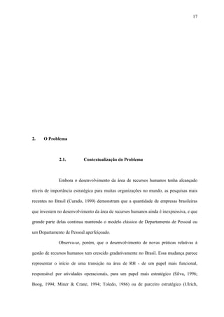 17




2.    O Problema



              2.1.         Contextualização do Problema



              Embora o desenvolvimento da área de recursos humanos tenha alcançado

níveis de importância estratégica para muitas organizações no mundo, as pesquisas mais

recentes no Brasil (Curado, 1999) demonstram que a quantidade de empresas brasileiras

que investem no desenvolvimento da área de recursos humanos ainda é inexpressiva, e que

grande parte delas continua mantendo o modelo clássico de Departamento de Pessoal ou

um Departamento de Pessoal aperfeiçoado.

              Observa-se, porém, que o desenvolvimento de novas práticas relativas à

gestão de recursos humanos tem crescido gradativamente no Brasil. Essa mudança parece

representar o início de uma transição na área de RH - de um papel mais funcional,

responsável por atividades operacionais, para um papel mais estratégico (Silva, 1996;

Boog, 1994; Miner & Crane, 1994; Toledo, 1986) ou de parceiro estratégico (Ulrich,
 