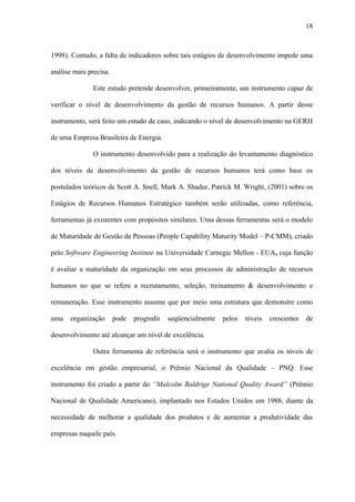 18



1998). Contudo, a falta de indicadores sobre tais estágios de desenvolvimento impede uma

análise mais precisa.

               Este estudo pretende desenvolver, primeiramente, um instrumento capaz de

verificar o nível de desenvolvimento da gestão de recursos humanos. A partir desse

instrumento, será feito um estudo de caso, indicando o nível de desenvolvimento na GERH

de uma Empresa Brasileira de Energia.

               O instrumento desenvolvido para a realização do levantamento diagnóstico

dos níveis de desenvolvimento da gestão de recursos humanos terá como base os

postulados teóricos de Scott A. Snell, Mark A. Shadur, Patrick M. Wright, (2001) sobre os

Estágios de Recursos Humanos Estratégico também serão utilizadas, como referência,

ferramentas já existentes com propósitos similares. Uma dessas ferramentas será o modelo

de Maturidade de Gestão de Pessoas (People Capability Maturity Model – P-CMM), criado

pelo Software Engineering Institute na Universidade Carnegie Mellon - EUA, cuja função

é avaliar a maturidade da organização em seus processos de administração de recursos

humanos no que se refere a recrutamento, seleção, treinamento & desenvolvimento e

remuneração. Esse instrumento assume que por meio uma estrutura que demonstre como

uma   organização       pode   progredir   seqüencialmente   pelos   níveis   crescentes   de

desenvolvimento até alcançar um nível de excelência.

               Outra ferramenta de referência será o instrumento que avalia os níveis de

excelência em gestão empresarial, o Prêmio Nacional da Qualidade – PNQ. Esse

instrumento foi criado a partir do “Malcolm Baldrige National Quality Award” (Prêmio

Nacional de Qualidade Americano), implantado nos Estados Unidos em 1988, diante da

necessidade de melhorar a qualidade dos produtos e de aumentar a produtividade das

empresas naquele país.
 