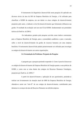 19



               O instrumento de diagnóstico desenvolvido nesta pesquisa foi aplicado em

diversos níveis da área de RH da Empresa Brasileira de Energia, e foi utilizado para

classificar a GERH da empresa, em um dentre os cinco estágios de desenvolvimento

propostos pelo autor, e indicará o nível de desenvolvimento que fortemente influencia sua

gestão. O resultado da avaliação será um raio-X da GERH, fundamentado nos postulados

teóricos de Snell at. al (2001).

                Os indicadores gerados pela pesquisa servirão como índices consistentes

para a Empresa Brasileira de Energia, para a comunidade acadêmica e para o mercado,

sobre o nível de desenvolvimento da gestão de recursos humanos em uma empresa

brasileira. O instrumento desenvolvido poderá posteriormente ser utilizado para investigar

os estágios de desenvolvimento em outras organizações.

               2.2. Formulação do Problema: Pergunta da Pesquisa



               A pergunta que a pesquisa pretende responder é: Como é possível descrever

os estágios de desenvolvimento da Empresa Brasileira de Energia quanto a suas práticas de

GERH, e como esta se situa diante dos estágios de Recursos Humanos Estratégico,

propostos por Snell at. al. (2001) ?

               A partir do desenvolvimento e aplicação de um questionário, pretende-se

realizar um levantamento da situação atual da GRH da Empresa Brasileira de Energia,

obtendo-se assim um “raio-X” de seu estágio de desenvolvimento, contribuindo para

demarcar os avanços da área de Recursos Humanos na referida empresa.
 
