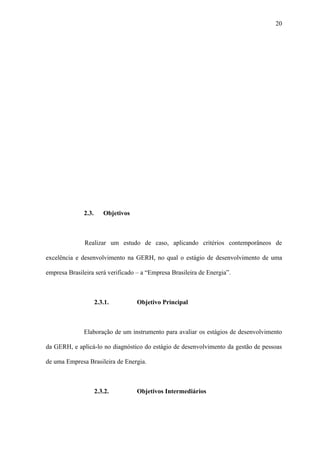 20




              2.3.      Objetivos



              Realizar um estudo de caso, aplicando critérios contemporâneos de

excelência e desenvolvimento na GERH, no qual o estágio de desenvolvimento de uma

empresa Brasileira será verificado – a “Empresa Brasileira de Energia”.



                     2.3.1.         Objetivo Principal



              Elaboração de um instrumento para avaliar os estágios de desenvolvimento

da GERH, e aplicá-lo no diagnóstico do estágio de desenvolvimento da gestão de pessoas

de uma Empresa Brasileira de Energia.



                     2.3.2.         Objetivos Intermediários
 