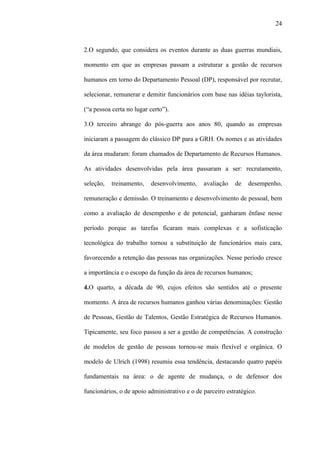 24



2.O segundo, que considera os eventos durante as duas guerras mundiais,

momento em que as empresas passam a estruturar a gestão de recursos

humanos em torno do Departamento Pessoal (DP), responsável por recrutar,

selecionar, remunerar e demitir funcionários com base nas idéias taylorista,

(“a pessoa certa no lugar certo”).

3.O terceiro abrange do pós-guerra aos anos 80, quando as empresas

iniciaram a passagem do clássico DP para a GRH. Os nomes e as atividades

da área mudaram: foram chamados de Departamento de Recursos Humanos.

As atividades desenvolvidas pela área passaram a ser: recrutamento,

seleção,   treinamento,   desenvolvimento,     avaliação   de   desempenho,

remuneração e demissão. O treinamento e desenvolvimento de pessoal, bem

como a avaliação de desempenho e de potencial, ganharam ênfase nesse

período porque as tarefas ficaram mais complexas e a sofisticação

tecnológica do trabalho tornou a substituição de funcionários mais cara,

favorecendo a retenção das pessoas nas organizações. Nesse período cresce

a importância e o escopo da função da área de recursos humanos;

4.O quarto, a década de 90, cujos efeitos são sentidos até o presente

momento. A área de recursos humanos ganhou várias denominações: Gestão

de Pessoas, Gestão de Talentos, Gestão Estratégica de Recursos Humanos.

Tipicamente, seu foco passou a ser a gestão de competências. A construção

de modelos de gestão de pessoas tornou-se mais flexível e orgânica. O

modelo de Ulrich (1998) resumiu essa tendência, destacando quatro papéis

fundamentais na área: o de agente de mudança, o de defensor dos

funcionários, o de apoio administrativo e o de parceiro estratégico.
 