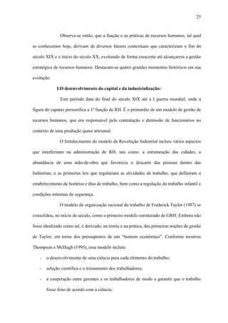 25



               Observa-se então, que a função e as práticas de recursos humanos, tal qual

as conhecemos hoje, derivam de diversos fatores contextuais que caracterizam o fim do

século XIX e o início do século XX, evoluindo de forma crescente até alcançarem a gestão

estratégica de recursos humanos. Destacam-se quatro grandes momentos históricos em sua

evolução:

             I.O desenvolvimento do capital e da industrialização:

               Este período data do final do século XIX até a I guerra mundial, onde a

figura do capataz personifica a 1ª função de RH. É o primórdio de um modelo de gestão de

recursos humanos, que era responsável pela contratação e demissão de funcionários no

contexto de uma produção quase artesanal.

               O fortalecimento do modelo da Revolução Industrial incluiu vários aspectos

que interferiram na administração de RH, tais como: a estruturação das cidades; a

abundância de uma mão-de-obra que favorecia o descarte das pessoas dentro das

Indústrias; e as primeiras leis que regulariam as atividades de trabalho, que definiram o

estabelecimento de horários e dias de trabalho, bem como a regulação do trabalho infantil e

condições mínimas de segurança.

               O modelo de organização racional do trabalho de Frederick Taylor (1987) se

consolidou, no início do século, como o primeiro modelo estruturado de GRH; Embora não

fosse idealizado como tal, é derivado, na teoria e na prática, das primeiras noções de gestão

de Taylor, em torno dos pressupostos de um “homem econômico”. Conforme mostrou

Thompson e McHugh (1995), esse modelo incluía:

   −   o desenvolvimento de uma ciência para cada elemento do trabalho;

   −   seleção científica e o treinamento dos trabalhadores;

   −   a cooperação entre gerentes e os trabalhadores de modo a garantir que o trabalho

       fosse feito de acordo com a ciência;
 
