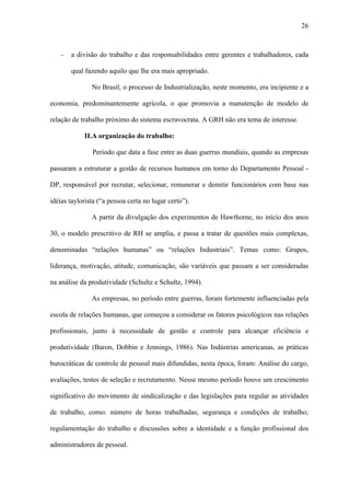 26



   −   a divisão do trabalho e das responsabilidades entre gerentes e trabalhadores, cada

       qual fazendo aquilo que lhe era mais apropriado.

               No Brasil, o processo de Industrialização, neste momento, era incipiente e a

economia, predominantemente agrícola, o que promovia a manutenção de modelo de

relação de trabalho próximo do sistema escravocrata. A GRH não era tema de interesse.

            II.A organização do trabalho:

               Período que data a fase entre as duas guerras mundiais, quando as empresas

passaram a estruturar a gestão de recursos humanos em torno do Departamento Pessoal -

DP, responsável por recrutar, selecionar, remunerar e demitir funcionários com base nas

idéias taylorista (“a pessoa certa no lugar certo”).

               A partir da divulgação dos experimentos de Hawthorne, no início dos anos

30, o modelo prescritivo de RH se amplia, e passa a tratar de questões mais complexas,

denominadas “relações humanas” ou “relações Industriais”. Temas como: Grupos,

liderança, motivação, atitude, comunicação, são variáveis que passam a ser consideradas

na análise da produtividade (Schultz e Schultz, 1994).

               As empresas, no período entre guerras, foram fortemente influenciadas pela

escola de relações humanas, que começou a considerar os fatores psicológicos nas relações

profissionais, junto à necessidade de gestão e controle para alcançar eficiência e

produtividade (Baron, Dobbin e Jennings, 1986). Nas Indústrias americanas, as práticas

burocráticas de controle de pessoal mais difundidas, nesta época, foram: Análise do cargo,

avaliações, testes de seleção e recrutamento. Nesse mesmo período houve um crescimento

significativo do movimento de sindicalização e das legislações para regular as atividades

de trabalho, como: número de horas trabalhadas; segurança e condições de trabalho;

regulamentação do trabalho e discussões sobre a identidade e a função profissional dos

administradores de pessoal.
 