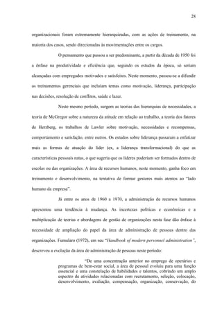 28



organizacionais foram extremamente hierarquizadas, com as ações de treinamento, na

maioria dos casos, sendo direcionadas às movimentações entre os cargos.

               O pensamento que passou a ser predominante, a partir da década de 1950 foi

a ênfase na produtividade e eficiência que, segundo os estudos da época, só seriam

alcançadas com empregados motivados e satisfeitos. Neste momento, passou-se a difundir

os treinamentos gerenciais que incluíam temas como motivação, liderança, participação

nas decisões, resolução de conflitos, saúde e lazer.

               Neste mesmo período, surgem as teorias das hierarquias de necessidades, a

teoria de McGregor sobre a natureza da atitude em relação ao trabalho, a teoria dos fatores

de Herzberg, os trabalhos de Lawler sobre motivação, necessidades e recompensas,

comportamento e satisfação, entre outros. Os estudos sobre liderança passaram a enfatizar

mais as formas de atuação do líder (ex, a liderança transformacional) do que as

características pessoais natas, o que sugeria que os líderes poderiam ser formados dentro de

escolas ou das organizações. A área de recursos humanos, neste momento, ganha foco em

treinamento e desenvolvimento, na tentativa de formar gestores mais atentos ao “lado

humano da empresa”.

               Já entre os anos de 1960 a 1970, a administração de recursos humanos

apresentou uma tendência à mudança. As incertezas políticas e econômicas e a

multiplicação de teorias e abordagens de gestão de organizações nesta fase dão ênfase à

necessidade de ampliação do papel da área de administração de pessoas dentro das

organizações. Fumularo (1972), em seu “Handbook of modern personnel administration”,

descreveu a evolução da área de administração de pessoas neste período:

                              “De uma concentração anterior no emprego de operários e
               programas de bem-estar social, a área de pessoal evoluiu para uma função
               essencial e uma constelação de habilidades e talentos, cobrindo um amplo
               espectro de atividades relacionadas com recrutamento, seleção, colocação,
               desenvolvimento, avaliação, compensação, organização, conservação, do
 