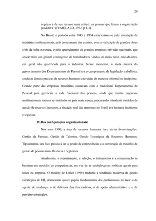 29



                  negócio e de seu recurso mais crítico: as pessoas que fazem a organização
                  produtiva” (FUMULARO, 1972, p.1-3).

                  No Brasil, o período entre 1945 e 1964 caracterizou-se pela instalação de

indústrias multinacionais, pelo crescimento das estatais, com a realização de grandes obras

civis de infra-estrutura, e pelo aparecimento de grandes empresas privadas nacionais, que

absorveram um grande contingente de trabalhadores vindos do meio rural, mão-de-obra,

em geral não qualificada para a indústria. Nesse momento, a mola mestra do

gerenciamento dos Departamentos de Pessoal era o cumprimento da legislação trabalhista,

sendo as demais práticas de recursos humanos exercidas de maneira informal ou incipiente.

Grande parte das empresas brasileiras contavam com o tradicional Departamento de

Pessoal para gerenciar a vida funcional das pessoas, ainda que muitas empresas

multinacionais tenham se instalado no país nesta época, procurando introduzir modelos de

gestão de recursos humanos, a situação real das empresas no Brasil era bastante incipiente

e legalista.

               IV.Das configurações organizacionais:

                  Nos anos 1990, a área de recursos humanos teve várias denominações:

Gestão de Pessoas, Gestão de Talentos, Gestão Estratégica de Recursos Humanos.

Tipicamente, seu foco passou a ser a gestão de competências e a construção de modelos de

gestão de pessoas mais flexíveis e orgânicos.

                  Atualmente, o recrutamento, a seleção, o treinamento e a remuneração se

baseiam em modelos de competências, em vez de se estabelecerem políticas gerais para

todos na empresa. O modelo de Ulrich (1998) traduziu a tendência moderna de gestão

estratégica de RH, destacando quatro papéis fundamentais dos profissionais da área: o de

agente de mudança, o de defensor dos funcionários, o de apoio administrativo e o de

parceiro estratégico.
 