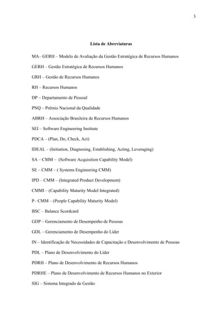 3




                                Lista de Abreviaturas

MA– GERH – Modelo de Avaliação da Gestão Estratégica de Recursos Humanos

GERH – Gestão Estratégica de Recursos Humanos

GRH – Gestão de Recursos Humanos

RH – Recursos Humanos

DP – Departamento de Pessoal

PNQ – Prêmio Nacional da Qualidade

ABRH – Associação Brasileira de Recursos Humanos

SEI – Software Engineering Institute

PDCA – (Plan, Do, Check, Act)

IDEAL – (Initiation, Diagnosing, Establishing, Acting, Leveraging)

SA – CMM – (Software Acquisition Capability Model)

SE – CMM – ( Systems Engineering CMM)

IPD – CMM – (Integrated Product Development)

CMMI – (Capability Maturity Model Integrated)

P– CMM – (People Capability Maturity Model)

BSC – Balance Scordcard

GDP – Gerenciamento de Desempenho de Pessoas

GDL – Gerenciamento de Desempenho do Líder

IN – Identificação de Necessidades de Capacitação e Desenvolvimento de Pessoas

PDL – Plano de Desenvolvimento do Líder

PDRH – Plano de Desenvolvimento de Recursos Humanos

PDRHE – Plano de Desenvolvimento de Recursos Humanos no Exterior

SIG – Sistema Integrado de Gestão
 