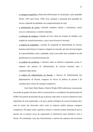 31



   −   a vantagem competitiva: obtida pela diferenciação ou focalização e pela qualidade

       (Porter, 1985 apud Guest, 1988). Essa vantagem é alcançada pela qualidade do

       serviço e depende da qualidade e do comprometimento do staff;

   −   a minimização de custos: incluindo cuidadosa seleção e treinamento, menor

       turnover, absenteísmo e controles reduzidos;

   −   a realização de mudança: exigindo um novo clima nas relações de trabalho, com

       redução do controle burocrático, o que é mais favorável à inovação;

   −   a imagem da companhia: a posição de vanguarda na administração de recursos

       humanos pode fornecer à empresa vantagens no mercado, por meio de uma imagem

       de responsabilidade social e qualidade, assim como pode atrair candidatos de alta

       qualificação (ou com potencial para tal);

   −   os modelos de excelência: a literatura sobre as melhores companhias mostra os

       impactos das práticas de Administração de recursos humanos para a

       competitividade destas;

   −   o colapso da Administração de Pessoal: o fracasso da Administração dos

       Departamentos de Pessoal, incapazes de inovar na política de pessoal e de

       contribuir para a busca de vantagem competitiva.

              Scott Snell, Mark Shadur e Patrick Wright (2001) elaboraram recentemente

um estudo de grande relevância sobre as características e as tendências da administração de

GERH. Eles partem do princípio de que as pessoas estão entre os recursos disponíveis mais

importantes de uma organização, e de que a gestão estratégica de recursos humanos deve

estar no centro das discussões sobre como as empresas podem alcançar vantagens

competitivas. De algum modo, segundo os autores, a máxima sempre anunciada de que as

pessoas são os maiores ativos da organização se transformou numa afirmativa vazia e

inócua. Tal constatação, é por que, historicamente, a maioria das empresas não investiram
 