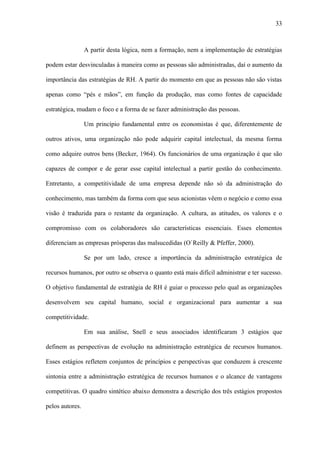 33



                 A partir desta lógica, nem a formação, nem a implementação de estratégias

podem estar desvinculadas à maneira como as pessoas são administradas, daí o aumento da

importância das estratégias de RH. A partir do momento em que as pessoas não são vistas

apenas como “pés e mãos”, em função da produção, mas como fontes de capacidade

estratégica, mudam o foco e a forma de se fazer administração das pessoas.

                 Um princípio fundamental entre os economistas é que, diferentemente de

outros ativos, uma organização não pode adquirir capital intelectual, da mesma forma

como adquire outros bens (Becker, 1964). Os funcionários de uma organização é que são

capazes de compor e de gerar esse capital intelectual a partir gestão do conhecimento.

Entretanto, a competitividade de uma empresa depende não só da administração do

conhecimento, mas também da forma com que seus acionistas vêem o negócio e como essa

visão é traduzida para o restante da organização. A cultura, as atitudes, os valores e o

compromisso com os colaboradores são características essenciais. Esses elementos

diferenciam as empresas prósperas das malsucedidas (O`Reilly & Pfeffer, 2000).

                 Se por um lado, cresce a importância da administração estratégica de

recursos humanos, por outro se observa o quanto está mais difícil administrar e ter sucesso.

O objetivo fundamental de estratégia de RH é guiar o processo pelo qual as organizações

desenvolvem seu capital humano, social e organizacional para aumentar a sua

competitividade.

                 Em sua análise, Snell e seus associados identificaram 3 estágios que

definem as perspectivas de evolução na administração estratégica de recursos humanos.

Esses estágios refletem conjuntos de princípios e perspectivas que conduzem à crescente

sintonia entre a administração estratégica de recursos humanos e o alcance de vantagens

competitivas. O quadro sintético abaixo demonstra a descrição dos três estágios propostos

pelos autores.
 