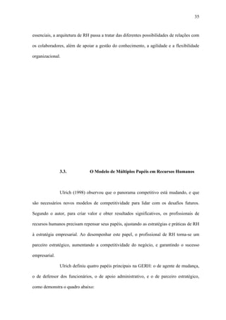 35



essenciais, a arquitetura de RH passa a tratar das diferentes possibilidades de relações com

os colaboradores, além de apoiar a gestão do conhecimento, a agilidade e a flexibilidade

organizacional.




               3.3.            O Modelo de Múltiplos Papéis em Recursos Humanos



               Ulrich (1998) observou que o panorama competitivo está mudando, e que

são necessários novos modelos de competitividade para lidar com os desafios futuros.

Segundo o autor, para criar valor e obter resultados significativos, os profissionais de

recursos humanos precisam repensar seus papéis, ajustando as estratégias e práticas de RH

à estratégia empresarial. Ao desempenhar este papel, o profissional de RH torna-se um

parceiro estratégico, aumentando a competitividade do negócio, e garantindo o sucesso

empresarial.

               Ulrich definiu quatro papéis principais na GERH: o de agente de mudança,

o de defensor dos funcionários, o de apoio administrativo, e o de parceiro estratégico,

como demonstra o quadro abaixo:
 