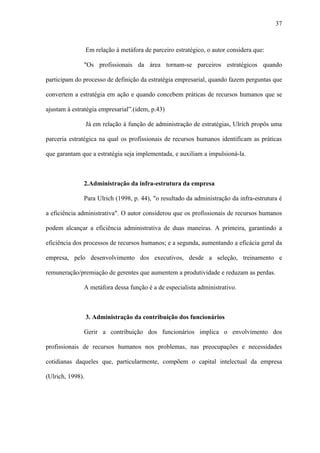 37



                  Em relação à metáfora de parceiro estratégico, o autor considera que:

              "Os profissionais da área tornam-se parceiros estratégicos quando

participam do processo de definição da estratégia empresarial, quando fazem perguntas que

convertem a estratégia em ação e quando concebem práticas de recursos humanos que se

ajustam à estratégia empresarial”.(idem, p.43)

                  Já em relação à função de administração de estratégias, Ulrich propôs uma

parceria estratégica na qual os profissionais de recursos humanos identificam as práticas

que garantam que a estratégia seja implementada, e auxiliam a impulsioná-la.



              2.Administração da infra-estrutura da empresa

              Para Ulrich (1998, p. 44), "o resultado da administração da infra-estrutura é

a eficiência administrativa". O autor considerou que os profissionais de recursos humanos

podem alcançar a eficiência administrativa de duas maneiras. A primeira, garantindo a

eficiência dos processos de recursos humanos; e a segunda, aumentando a eficácia geral da

empresa, pelo desenvolvimento dos executivos, desde a seleção, treinamento e

remuneração/premiação de gerentes que aumentem a produtividade e reduzam as perdas.

              A metáfora dessa função é a de especialista administrativo.



                  3. Administração da contribuição dos funcionários

              Gerir a contribuição dos funcionários implica o envolvimento dos

profissionais de recursos humanos nos problemas, nas preocupações e necessidades

cotidianas daqueles que, particularmente, compõem o capital intelectual da empresa

(Ulrich, 1998).
 