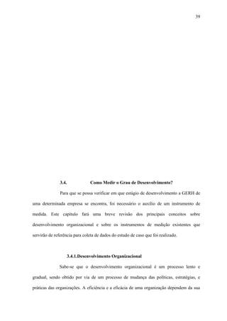 39




               3.4.            Como Medir o Grau de Desenvolvimento?

               Para que se possa verificar em que estágio de desenvolvimento a GERH de

uma determinada empresa se encontra, foi necessário o auxílio de um instrumento de

medida. Este capítulo fará uma breve revisão dos principais conceitos sobre

desenvolvimento organizacional e sobre os instrumentos de medição existentes que

servirão de referência para coleta de dados do estudo de caso que foi realizado.



                   3.4.1.Desenvolvimento Organizacional

              Sabe-se que o desenvolvimento organizacional é um processo lento e

gradual, sendo obtido por via de um processo de mudança das políticas, estratégias, e

práticas das organizações. A eficiência e a eficácia de uma organização dependem da sua
 