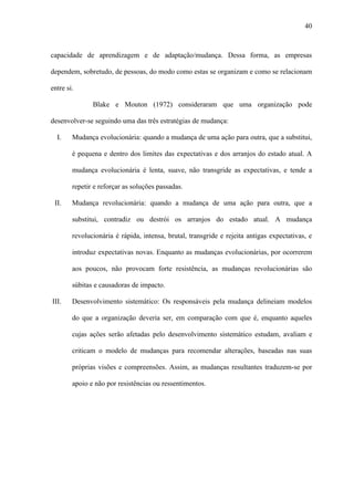 40



capacidade de aprendizagem e de adaptação/mudança. Dessa forma, as empresas

dependem, sobretudo, de pessoas, do modo como estas se organizam e como se relacionam

entre si.

               Blake e Mouton (1972) consideraram que uma organização pode

desenvolver-se seguindo uma das três estratégias de mudança:

  I.    Mudança evolucionária: quando a mudança de uma ação para outra, que a substitui,

        é pequena e dentro dos limites das expectativas e dos arranjos do estado atual. A

        mudança evolucionária é lenta, suave, não transgride as expectativas, e tende a

        repetir e reforçar as soluções passadas.

 II.    Mudança revolucionária: quando a mudança de uma ação para outra, que a

        substitui, contradiz ou destrói os arranjos do estado atual. A mudança

        revolucionária é rápida, intensa, brutal, transgride e rejeita antigas expectativas, e

        introduz expectativas novas. Enquanto as mudanças evolucionárias, por ocorrerem

        aos poucos, não provocam forte resistência, as mudanças revolucionárias são

        súbitas e causadoras de impacto.

III.    Desenvolvimento sistemático: Os responsáveis pela mudança delineiam modelos

        do que a organização deveria ser, em comparação com que é, enquanto aqueles

        cujas ações serão afetadas pelo desenvolvimento sistemático estudam, avaliam e

        criticam o modelo de mudanças para recomendar alterações, baseadas nas suas

        próprias visões e compreensões. Assim, as mudanças resultantes traduzem-se por

        apoio e não por resistências ou ressentimentos.
 