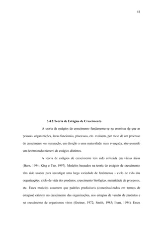 41




                  3.4.2.Teoria de Estágios de Crescimento

              A teoria de estágios de crescimento fundamenta-se na premissa de que as

pessoas, organizações, áreas funcionais, processos, etc. evoluem, por meio de um processo

de crescimento ou maturação, em direção a uma maturidade mais avançada, atravessando

um determinado número de estágios distintos.

              A teoria de estágios de crescimento tem sido utilizada em várias áreas

(Burn, 1994; King e Teo, 1997). Modelos baseados na teoria de estágios de crescimento

têm sido usados para investigar uma larga variedade de fenômenos – ciclo de vida das

organizações, ciclo de vida dos produtos, crescimento biológico, maturidade de processos,

etc. Esses modelos assumem que padrões predicáveis (conceitualizados em termos de

estágios) existem no crescimento das organizações, nos estágios de vendas de produtos e

no crescimento de organismos vivos (Greiner, 1972; Smith, 1985; Burn, 1994). Esses
 