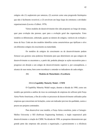 42



estágios são (1) seqüenciais por natureza, (2) ocorrem como uma progressão hierárquica

que não é facilmente reversível, e (3) envolvem um largo leque de estruturas e atividades

organizacionais (Lavoie e Culbert, 1978).

              Vários modelos de desenvolvimento têm sido propostos ao longo do tempo,

quer para evolução das pessoas, quer para a evolução geral das organizações. Estes

modelos se diferenciam, sobretudo, quanto ao número de estágios, variáveis de evolução e

áreas de foco. Cada um dos modelos identifica certas características que tipificam o alvo

em diferentes estágios de crescimento ou maturidade.

              Os modelos de estágios de crescimento ou de desenvolvimento podem

fornecer aos gestores uma poderosa ferramenta para que determinem em que estágios de

desenvolvimento se encontram e, a partir daí, poderão planejar as ações necessárias para o

progresso em direção a um estágio de desenvolvimento superior e, por conseqüência, o

alcance de suas metas, bem como reconhecer e entender os indicadores de cada estágio.

              3.5.             Modelos de Maturidade e Excelência



                  3.5.1.1.Capability Maturity Model – CMM

              O Capability Maturity Model surgiu, durante a década de 1980, como um

modelo que permitia a análise de risco na contratação de empresas de software pela Força

Aérea Norte-Americana, a fim de avaliar os processos de desenvolvimento utilizados pelas

empresas que concorriam em licitações, como um indicador previsor da qualidade, custos e

prazos nos projetos contratados.

              Para desenvolver esse modelo, a Força Aérea constituiu, junto a Carnegie-

Mellon University o SEI (Software Engineering Institute), o órgão responsável pelo

desenvolvimento e criação do CMM. Na década de 1990, as pesquisas demonstravam que

grande parte das empresas não possuía a organização, o gerenciamento e a eficiência
 