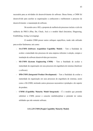 43



necessária para as atividades de desenvolvimento de software. Dessa forma, o CMM foi

desenvolvido para auxiliar as organizações a conhecerem e melhorarem o processo de

desenvolvimento e manutenção de software.

              De acordo com o SEI, a proposta de melhoria de processos incluía o ciclo de

melhoria do PDCA (Plan, Do, Check, Act) e o modelo Ideal (Iniciation, Diagnosing,

Establishing, Acting, Leveraging).

              O modelo CMM possui outros enfoques específicos, tendo sido utilizado

para avaliar fenômenos, tais como:

   −   SA-CMM (Software Acquisition Capability Model) – Tem a finalidade de

       avaliar a maturidade dos processos de uma empresa referente à seleção, compra e

       instalação de software desenvolvidos por terceiros.

   −   SE-CMM (Systems Engineering CMM) – Tem a finalidade de avaliar a

       maturidade da organização em seus processos de engenharia de sistemas (hardware

       e software).

   −   IPD-CMM (Integrated Product Development) – Tem a finalidade de avaliar a

       maturidade da organização em seus processos de engenharia de sistemas, assim

       como o SE-CMM, incluindo outros processos necessários à produção e do suporte

       do produto.

   −   CMMI (Capability Maturity Model Integrated) – É o modelo que pretende

       substituir o CMM, possui o conceito multidisciplinar e pretende ter outras

       utilidades que não somente software.



                  3.5.1.2.P-CMM (People Capability Maturity Model)
 