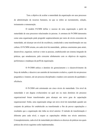 44



               Tem o objetivo de avaliar a maturidade da organização em seus processos

de administração de recursos humanos, no que se refere ao recrutamento, seleção,

treinamento e remuneração.

              O modelo P-CMM define o sucesso de uma organização a partir da

maturidade de seus processos relacionados às pessoas. A estrutura do P-CMM demonstra

como uma organização pode progredir seqüencialmente por meio de níveis crescentes da

maturidade, até alcançar um nível de excelência, conduzindo a uma transformação em sua

cultura. O P-CMM orienta, em cada nível de maturidade, práticas consistentes para atrair,

desenvolver, organizar, motivar e reter as pessoas, estabelecendo um sistema integrado de

práticas, que amadurecem, pelo crescente alinhamento com os objetivos do negócio,

performance e mudanças de perfil da organização.


              O P-CMM enfoca o domínio do gerenciamento e o desenvolvimento da

força de trabalho, e descreve um caminho de incremento evolutivo, a partir de um processo

pragmático e imaturo, até um processo disciplinado e maduro com aumento de qualidade e

eficiência.


              O P-CMM está estruturado em cinco níveis de maturidade. Um nível de

maturidade é um degrau evolucionário no qual um ou mais domínios do processo

organizacional foram transformados para alcançar um novo grau de capacitação

organizacional. Então, uma organização atinge um novo nível de maturidade quando um

conjunto de práticas foi estabelecido ou transformado a fim de prover capacitações e

resultados que a organização não tinha no nível anterior. O método de transformação é

diferente para cada nível, e requer as capacitações obtidas nos níveis anteriores.

Conseqüentemente, cada nível de maturidade providencia os alicerces de práticas nos quais

práticas dos níveis seguintes serão implementadas.
 