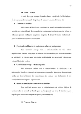 47



               Os Temas Centrais

               A partir dos temas centrais, elencados abaixo, o modelo P-CMM relaciona 5

níveis crescentes de maturidade das práticas de recursos humanos. Os temas são:

   1. Tornando-se Potente:

               Esta tendência começa com a identificação das necessidades de treinamento,

progride para a identificação das competências centrais da organização, e evolui até que os

indivíduos possam estabelecer seu próprio programa de desenvolvimento profissional, a

partir da identificação de suas necessidades.



   2. Construção e edificação de equipes e da cultura organizacional:

               Esta tendência     começa    com o estabelecimento       de uma cultura

organizacional centrada em equipes de trabalho. Ela está voltada para o desenvolvimento

de habilidades de comunicação, para maior participação e para a melhoria contínua das

potencialidades das equipes.

   3. Controle da motivação e do desempenho:

               Esta tendência começa com o monitoramento da motivação e do

desempenho, ligando os resultados ao sistema de remuneração. A evolução dessas práticas

conduz ao desenvolvimento das competências das equipes e ao alinhamento de seu

desempenho ao desempenho organizacional.

   4. Dando forma a relação com a força de trabalho:

               Esta tendência começa com o estabelecimento de práticas básicas da

administração de pessoal, evoluindo para o planejamento da força de trabalho e, em

seguida, para um sistema integrado de gestão por competências.



               Os Processos Chaves:
 