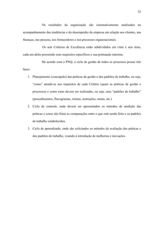 52



                Os resultados da organização são sistematicamente analisados no

acompanhamento das tendências e do desempenho da empresa em relação aos clientes, nas

finanças, nas pessoas, nos fornecedores e nos processos organizacionais.

                Os sete Critérios de Excelência estão subdivididos em vinte e seis itens,

cada um deles possuindo seus requisitos específicos e sua pontuação máxima.

                De acordo com o PNQ, o ciclo de gestão de todos os processos possui três

fases:

   1. Planejamento (concepção) das práticas de gestão e dos padrões de trabalho, ou seja,

         “como” atende-se aos requisitos de cada Critério (quais as práticas de gestão e

         processos) e como estas devem ser realizadas, ou seja, seus “padrões de trabalho”

         (procedimentos, fluxogramas, rotinas, instruções, metas, etc.)

   2. Ciclo de controle, onde devem ser apresentados os métodos de medição das

         práticas e como são feitas as comparações entre o que está sendo feito e os padrões

         de trabalho estabelecidos.

   3. Ciclo de aprendizado, onde são solicitados os métodos de avaliação das práticas e

         dos padrões de trabalho, visando à introdução de melhorias e inovações.
 