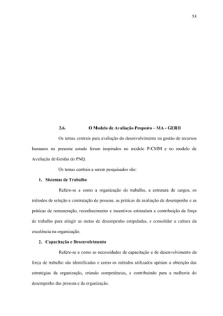 53




              3.6.            O Modelo de Avaliação Proposto – MA - GERH

              Os temas centrais para avaliação do desenvolvimento na gestão de recursos

humanos no presente estudo foram inspirados no modelo P-CMM e no modelo de

Avaliação de Gestão do PNQ.

              Os temas centrais a serem pesquisados são:

   1. Sistemas de Trabalho

              Refere-se a como a organização do trabalho, a estrutura de cargos, os

métodos de seleção e contratação de pessoas, as práticas de avaliação de desempenho e as

práticas de remuneração, reconhecimento e incentivos estimulam a contribuição da força

de trabalho para atingir as metas de desempenho estipuladas, e consolidar a cultura da

excelência na organização.

   2. Capacitação e Desenvolvimento

              Refere-se a como as necessidades de capacitação e de desenvolvimento da

força de trabalho são identificadas e como os métodos utilizados apóiam a obtenção das

estratégias da organização, criando competências, e contribuindo para a melhoria do

desempenho das pessoas e da organização.
 