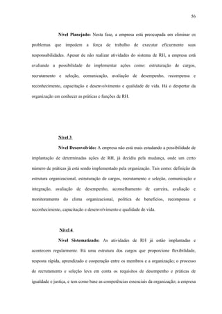 56



              Nível Planejado: Nesta fase, a empresa está preocupada em eliminar os

problemas que impedem a força de trabalho de executar eficazmente suas

responsabilidades. Apesar de não realizar atividades do sistema de RH, a empresa está

avaliando a possibilidade de implementar ações como: estruturação de cargos,

recrutamento e seleção, comunicação, avaliação de desempenho, recompensa e

reconhecimento, capacitação e desenvolvimento e qualidade de vida. Há o despertar da

organização em conhecer as práticas e funções de RH.




              Nível 3

              Nível Desenvolvido: A empresa não está mais estudando a possibilidade de

implantação de determinadas ações de RH, já decidiu pela mudança, onde um certo

número de práticas já está sendo implementado pela organização. Tais como: definição da

estrutura organizacional, estruturação de cargos, recrutamento e seleção, comunicação e

integração, avaliação de desempenho, aconselhamento de carreira, avaliação e

monitoramento do clima organizacional, política de benefícios, recompensa e

reconhecimento, capacitação e desenvolvimento e qualidade de vida.



              Nível 4

              Nível Sistematizado: As atividades de RH já estão implantadas e

acontecem regularmente. Há uma estrutura dos cargos que proporcione flexibilidade,

resposta rápida, aprendizado e cooperação entre os membros e a organização; o processo

de recrutamento e seleção leva em conta os requisitos de desempenho e práticas de

igualdade e justiça, e tem como base as competências essenciais da organização; a empresa
 