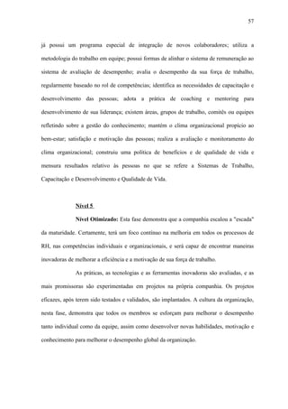 57



já possui um programa especial de integração de novos colaboradores; utiliza a

metodologia do trabalho em equipe; possui formas de alinhar o sistema de remuneração ao

sistema de avaliação de desempenho; avalia o desempenho da sua força de trabalho,

regularmente baseado no rol de competências; identifica as necessidades de capacitação e

desenvolvimento das pessoas; adota a prática de coaching e mentoring para

desenvolvimento de sua liderança; existem áreas, grupos de trabalho, comitês ou equipes

refletindo sobre a gestão do conhecimento; mantém o clima organizacional propício ao

bem-estar; satisfação e motivação das pessoas; realiza a avaliação e monitoramento do

clima organizacional; construiu uma política de benefícios e de qualidade de vida e

mensura resultados relativo às pessoas no que se refere a Sistemas de Trabalho,

Capacitação e Desenvolvimento e Qualidade de Vida.



              Nível 5

              Nível Otimizado: Esta fase demonstra que a companhia escalou a "escada"

da maturidade. Certamente, terá um foco contínuo na melhoria em todos os processos de

RH, nas competências individuais e organizacionais, e será capaz de encontrar maneiras

inovadoras de melhorar a eficiência e a motivação de sua força de trabalho.

              As práticas, as tecnologias e as ferramentas inovadoras são avaliadas, e as

mais promissoras são experimentadas em projetos na própria companhia. Os projetos

eficazes, após terem sido testados e validados, são implantados. A cultura da organização,

nesta fase, demonstra que todos os membros se esforçam para melhorar o desempenho

tanto individual como da equipe, assim como desenvolver novas habilidades, motivação e

conhecimento para melhorar o desempenho global da organização.
 