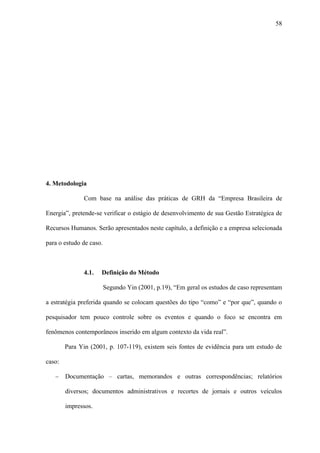 58




4. Metodologia

              Com base na análise das práticas de GRH da “Empresa Brasileira de

Energia”, pretende-se verificar o estágio de desenvolvimento de sua Gestão Estratégica de

Recursos Humanos. Serão apresentados neste capítulo, a definição e a empresa selecionada

para o estudo de caso.



              4.1.   Definição do Método

                         Segundo Yin (2001, p.19), “Em geral os estudos de caso representam

a estratégia preferida quando se colocam questões do tipo “como” e “por que”, quando o

pesquisador tem pouco controle sobre os eventos e quando o foco se encontra em

fenômenos contemporâneos inserido em algum contexto da vida real”.

        Para Yin (2001, p. 107-119), existem seis fontes de evidência para um estudo de

caso:

   −    Documentação – cartas, memorandos e outras correspondências; relatórios

        diversos; documentos administrativos e recortes de jornais e outros veículos

        impressos.
 