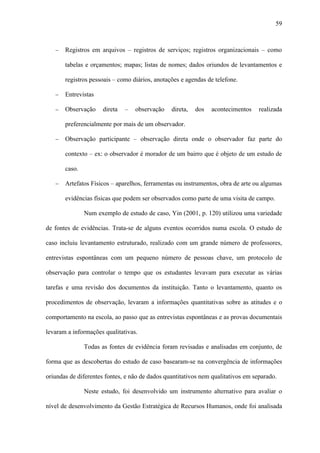 59



   −   Registros em arquivos – registros de serviços; registros organizacionais – como

       tabelas e orçamentos; mapas; listas de nomes; dados oriundos de levantamentos e

       registros pessoais – como diários, anotações e agendas de telefone.

   −   Entrevistas

   −   Observação     direta   –   observação   direta,   dos   acontecimentos    realizada

       preferencialmente por mais de um observador.

   −   Observação participante – observação direta onde o observador faz parte do

       contexto – ex: o observador é morador de um bairro que é objeto de um estudo de

       caso.

   −   Artefatos Físicos – aparelhos, ferramentas ou instrumentos, obra de arte ou algumas

       evidências físicas que podem ser observados como parte de uma visita de campo.

               Num exemplo de estudo de caso, Yin (2001, p. 120) utilizou uma variedade

de fontes de evidências. Trata-se de alguns eventos ocorridos numa escola. O estudo de

caso incluiu levantamento estruturado, realizado com um grande número de professores,

entrevistas espontâneas com um pequeno número de pessoas chave, um protocolo de

observação para controlar o tempo que os estudantes levavam para executar as várias

tarefas e uma revisão dos documentos da instituição. Tanto o levantamento, quanto os

procedimentos de observação, levaram a informações quantitativas sobre as atitudes e o

comportamento na escola, ao passo que as entrevistas espontâneas e as provas documentais

levaram a informações qualitativas.

               Todas as fontes de evidência foram revisadas e analisadas em conjunto, de

forma que as descobertas do estudo de caso basearam-se na convergência de informações

oriundas de diferentes fontes, e não de dados quantitativos nem qualitativos em separado.

               Neste estudo, foi desenvolvido um instrumento alternativo para avaliar o

nível de desenvolvimento da Gestão Estratégica de Recursos Humanos, onde foi analisada
 