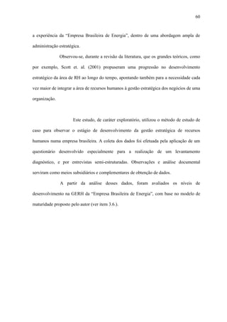 60



a experiência da “Empresa Brasileira de Energia”, dentro de uma abordagem ampla de

administração estratégica.

               Observou-se, durante a revisão da literatura, que os grandes teóricos, como

por exemplo, Scott et. al. (2001) propuseram uma progressão no desenvolvimento

estratégico da área de RH ao longo do tempo, apontando também para a necessidade cada

vez maior de integrar a área de recursos humanos à gestão estratégica dos negócios de uma

organização.



                      Este estudo, de caráter exploratório, utilizou o método de estudo de

caso para observar o estágio de desenvolvimento da gestão estratégica de recursos

humanos numa empresa brasileira. A coleta dos dados foi efetuada pela aplicação de um

questionário desenvolvido especialmente para a realização de um levantamento

diagnóstico, e por entrevistas semi-estruturadas. Observações e análise documental

serviram como meios subsidiários e complementares de obtenção de dados.

               A partir da análise desses dados, foram avaliados os níveis de

desenvolvimento na GERH da “Empresa Brasileira de Energia”, com base no modelo de

maturidade proposto pelo autor (ver item 3.6.).
 