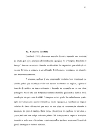 61




              4.2. A Empresa Escolhida

              Eisenhardt (1989) afirmou que a escolha do caso é essencial para o sucesso

do estudo, por isso a empresa selecionada para a pesquisa foi a “Empresa Brasileira de

Energia”. O nome da empresa é fictício; sua identidade foi resguardada, por solicitação da

mesma, de forma a assegurar a não utilização de informações estratégicas em situações

fora do âmbito corporativo.

              A empresa escolhida é uma organização brasileira, bem posicionada no

cenário global, que reconhece o valor das pessoas na estrutura do negócio, a partir da

inserção de políticas de desenvolvimento e formação de competências em seu plano

estratégico. Possui uma área de recursos humanos altamente qualificada e atenta a novas

tecnologias nos processos de GRH. Preocupa-se com a gestão do conhecimento, produz

ações inovadoras com o desenvolvimento de ensino e pesquisa, e reconhece sua força de

trabalho de forma diferenciada por meio de um plano de remuneração alinhado às

exigências do ramo de negócio. Desta forma, esta empresa foi escolhida por acreditar-se

que se posicione num estágio mais avançado na GERH do que outras empresas brasileiras,

tornando-se assim uma referência no cenário nacional no que tange ao desenvolvimento da

gestão estratégica de recursos humanos.
 