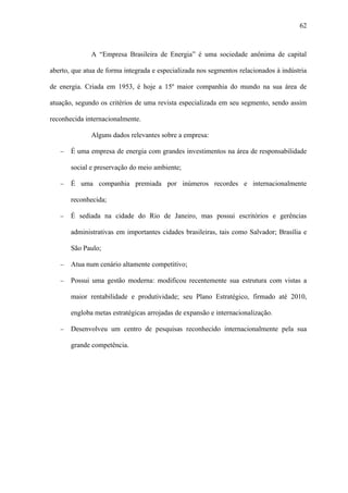 62



              A “Empresa Brasileira de Energia” é uma sociedade anônima de capital

aberto, que atua de forma integrada e especializada nos segmentos relacionados à indústria

de energia. Criada em 1953, é hoje a 15º maior companhia do mundo na sua área de

atuação, segundo os critérios de uma revista especializada em seu segmento, sendo assim

reconhecida internacionalmente.

              Alguns dados relevantes sobre a empresa:

   −   É uma empresa de energia com grandes investimentos na área de responsabilidade

       social e preservação do meio ambiente;

   −   É uma companhia premiada por inúmeros recordes e internacionalmente

       reconhecida;

   −   É sediada na cidade do Rio de Janeiro, mas possui escritórios e gerências

       administrativas em importantes cidades brasileiras, tais como Salvador; Brasília e

       São Paulo;

   −   Atua num cenário altamente competitivo;

   −   Possui uma gestão moderna: modificou recentemente sua estrutura com vistas a

       maior rentabilidade e produtividade; seu Plano Estratégico, firmado até 2010,

       engloba metas estratégicas arrojadas de expansão e internacionalização.

   −   Desenvolveu um centro de pesquisas reconhecido internacionalmente pela sua

       grande competência.
 