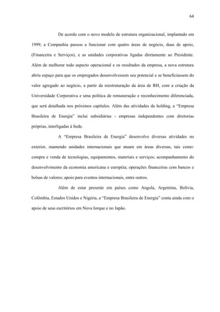 64



               De acordo com o novo modelo de estrutura organizacional, implantado em

1999, a Companhia passou a funcionar com quatro áreas de negócio, duas de apoio,

(Financeira e Serviços), e as unidades corporativas ligadas diretamente ao Presidente.

Além de melhorar todo aspecto operacional e os resultados da empresa, a nova estrutura

abriu espaço para que os empregados desenvolvessem seu potencial e se beneficiassem do

valor agregado ao negócio, a partir da reestruturação da área de RH, com a criação da

Universidade Corporativa e uma política de remuneração e reconhecimento diferenciada,

que será detalhada nos próximos capítulos. Além das atividades da holding, a “Empresa

Brasileira de Energia” inclui subsidiárias - empresas independentes com diretorias

próprias, interligadas à Sede.

               A “Empresa Brasileira de Energia” desenvolve diversas atividades no

exterior, mantendo unidades internacionais que atuam em áreas diversas, tais como:

compra e venda de tecnologias, equipamentos, materiais e serviços; acompanhamento do

desenvolvimento da economia americana e européia; operações financeiras com bancos e

bolsas de valores; apoio para eventos internacionais, entre outros.

               Além de estar presente em países como Angola, Argentina, Bolívia,

Colômbia, Estados Unidos e Nigéria, a “Empresa Brasileira de Energia” conta ainda com o

apoio de seus escritórios em Nova Iorque e no Japão.
 