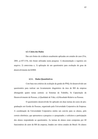 65




              4.3. Coleta dos Dados

              Das seis fontes de evidência usualmente aplicadas em estudos de caso (Yin,

2001, p.107-119), três foram utilizadas nesta pesquisa: 1) documentação e registros em

arquivo; 2) entrevistas e, 3) aplicação de um questionário para avaliação do grau de

desenvolvimento da GERH.



                  4.3.1.   Dados Quantitativos

              Com base nos critérios de avaliação de gestão do PNQ, foi desenvolvido um

questionário para realizar um levantamento diagnóstico da área de RH da empresa

abrangendo quatro temas centrais: a) Sistemas de Trabalho, b) Capacitação de

Desenvolvimento de Pessoas, c) Qualidade de Vida, e d) Resultado Relativo as Pessoas.

              O questionário desenvolvido foi aplicado em duas turmas do curso de pós-

graduação em Gestão de Pessoas, organizado pela Universidade Corporativa da Empresa.

A coordenação da Universidade Corporativa emitiu um convite para os alunos, pelo

correio eletrônico, que apresentava a pesquisa e o pesquisador, e solicitava a participação

dos alunos respondendo ao questionário. As turmas de alunos eram compostas por 60

funcionários do setor de RH da empresa, lotados em vários estados do Brasil. Os alunos
 