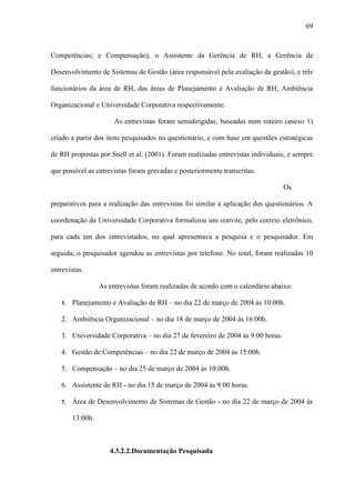 69



Competências; e Compensação), o Assistente da Gerência de RH, a Gerência de

Desenvolvimento de Sistemas de Gestão (área responsável pela avaliação da gestão), e três

funcionários da área de RH, das áreas de Planejamento e Avaliação de RH; Ambiência

Organizacional e Universidade Corporativa respectivamente.

                       As entrevistas foram semidirigidas, baseadas num roteiro (anexo 1)

criado a partir dos itens pesquisados no questionário, e com base em questões estratégicas

de RH propostas por Snell et al. (2001). Foram realizadas entrevistas individuais, e sempre

que possível as entrevistas foram gravadas e posteriormente transcritas.

                                                                                 Os

preparativos para a realização das entrevistas foi similar à aplicação dos questionários. A

coordenação da Universidade Corporativa formalizou um convite, pelo correio eletrônico,

para cada um dos entrevistados, no qual apresentava a pesquisa e o pesquisador. Em

seguida, o pesquisador agendou as entrevistas por telefone. No total, foram realizadas 10

entrevistas.

                  As entrevistas foram realizadas de acordo com o calendário abaixo:

   1.   Planejamento e Avaliação de RH – no dia 22 de março de 2004 às 10:00h.

   2. Ambiência Organizacional – no dia 18 de março de 2004 às 16:00h.

   3. Universidade Corporativa – no dia 27 de fevereiro de 2004 às 9:00 horas.

   4. Gestão de Competências – no dia 22 de março de 2004 às 15:00h.

   5. Compensação – no dia 25 de março de 2004 às 10:00h.

   6. Assistente de RH - no dia 15 de março de 2004 às 9:00 horas.

   7.   Área de Desenvolvimento de Sistemas de Gestão - no dia 22 de março de 2004 às

        13:00h.



                     4.3.2.2.Documentação Pesquisada
 