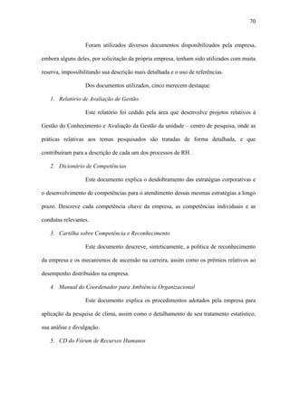 70



                  Foram utilizados diversos documentos disponibilizados pela empresa,

embora alguns deles, por solicitação da própria empresa, tenham sido utilizados com muita

reserva, impossibilitando sua descrição mais detalhada e o uso de referências.

                  Dos documentos utilizados, cinco merecem destaque:

   1. Relatório de Avaliação de Gestão.

                  Este relatório foi cedido pela área que desenvolve projetos relativos à

Gestão do Conhecimento e Avaliação da Gestão da unidade – centro de pesquisa, onde as

práticas relativas aos temas pesquisados são tratadas de forma detalhada, e que

contribuíram para a descrição de cada um dos processos de RH.

   2. Dicionário de Competências

                  Este documento explica o desdobramento das estratégias corporativas e

o desenvolvimento de competências para o atendimento dessas mesmas estratégias a longo

prazo. Descreve cada competência chave da empresa, as competências individuais e as

condutas relevantes.

   3. Cartilha sobre Competência e Reconhecimento

                  Este documento descreve, sinteticamente, a política de reconhecimento

da empresa e os mecanismos de ascensão na carreira, assim como os prêmios relativos ao

desempenho distribuídos na empresa.

   4. Manual do Coordenador para Ambiência Organizacional

                  Este documento explica os procedimentos adotados pela empresa para

aplicação da pesquisa de clima, assim como o detalhamento de seu tratamento estatístico,

sua análise e divulgação.

   5. CD do Fórum de Recursos Humanos
 