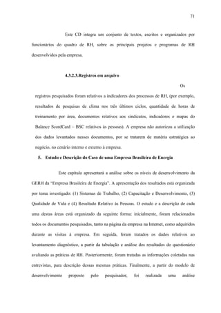 71



                  Este CD integra um conjunto de textos, escritos e organizados por

funcionários do quadro de RH, sobre os principais projetos e programas de RH

desenvolvidos pela empresa.



                  4.3.2.3.Registros em arquivo

                                                                                Os

 registros pesquisados foram relativos a indicadores dos processos de RH, (por exemplo,

 resultados de pesquisas de clima nos três últimos ciclos, quantidade de horas de

 treinamento por área, documentos relativos aos sindicatos, indicadores e mapas do

 Balance ScordCard – BSC relativos às pessoas). A empresa não autorizou a utilização

 dos dados levantados nesses documentos, por se tratarem de matéria estratégica ao

 negócio, no cenário interno e externo à empresa.

   5. Estudo e Descrição do Caso de uma Empresa Brasileira de Energia


              Este capítulo apresentará a análise sobre os níveis de desenvolvimento da

GERH da “Empresa Brasileira de Energia”. A apresentação dos resultados está organizada

por tema investigado: (1) Sistemas de Trabalho, (2) Capacitação e Desenvolvimento, (3)

Qualidade de Vida e (4) Resultado Relativo às Pessoas. O estudo e a descrição de cada

uma destas áreas está organizado da seguinte forma: inicialmente, foram relacionados

todos os documentos pesquisados, tanto na página da empresa na Internet, como adquiridos

durante as visitas à empresa. Em seguida, foram tratados os dados relativos ao

levantamento diagnóstico, a partir da tabulação e análise dos resultados do questionário

avaliando as práticas de RH. Posteriormente, foram tratadas as informações coletadas nas

entrevistas, para descrição dessas mesmas práticas. Finalmente, a partir do modelo de

desenvolvimento    proposto    pelo    pesquisador,    foi   realizada   uma     análise
 