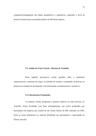 72



comparativa/triangulação dos dados quantitativos e qualitativos, sugerindo o nível de

desenvolvimento para as principais práticas de RH desta empresa.




              5.1. Análise do Tema Central - Sistemas de Trabalho



              Neste   capítulo,   procurou-se   avaliar   questões   sobre   a   arquitetura

organizacional, a estrutura de cargos, os métodos de seleção e contratação de pessoas, as

práticas de avaliação de desempenho e de remuneração, reconhecimento e incentivos.



              5.1.1.Documentos Pesquisados


              As práticas, rotinas, programas e projetos relativos ao tema Sistemas de

Trabalho, foram levantadas com base, principalmente, nos textos produzidos por

funcionários da empresa, por ocasião de um Fórum Interno de RH, realizado em 2003.

Entre os temas disponíveis no material distribuído aos participantes e apresentado no

Fórum, estavam:
 