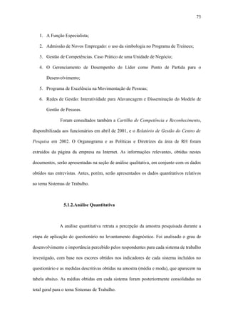 73



   1. A Função Especialista;

   2. Admissão de Novos Empregado: o uso da simbologia no Programa de Treinees;

   3. Gestão de Competências. Caso Prático de uma Unidade de Negócio;

   4. O Gerenciamento de Desempenho do Líder como Ponto de Partida para o

       Desenvolvimento;

   5. Programa de Excelência na Movimentação de Pessoas;

   6. Redes de Gestão: Interatividade para Alavancagem e Disseminação do Modelo de

       Gestão de Pessoas.

              Foram consultados também a Cartilha de Competência e Reconhecimento,

disponibilizada aos funcionários em abril de 2001, e o Relatório de Gestão do Centro de

Pesquisa em 2002. O Organograma e as Políticas e Diretrizes da área de RH foram

extraídos da página da empresa na Internet. As informações relevantes, obtidas nestes

documentos, serão apresentadas na seção de análise qualitativa, em conjunto com os dados

obtidos nas entrevistas. Antes, porém, serão apresentados os dados quantitativos relativos

ao tema Sistemas de Trabalho.



                5.1.2.Análise Quantitativa



              A análise quantitativa retrata a percepção da amostra pesquisada durante a

etapa de aplicação do questionário no levantamento diagnóstico. Foi analisado o grau de

desenvolvimento e importância percebido pelos respondentes para cada sistema de trabalho

investigado, com base nos escores obtidos nos indicadores de cada sistema incluídos no

questionário e as medidas descritivas obtidas na amostra (média e moda), que aparecem na

tabela abaixo. As médias obtidas em cada sistema foram posteriormente consolidadas no

total geral para o tema Sistemas de Trabalho.
 