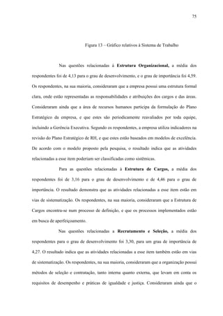 75




                             Figura 13 – Gráfico relativos à Sistema de Trabalho



              Nas questões relacionadas à Estrutura Organizacional, a média dos

respondentes foi de 4,13 para o grau de desenvolvimento, e o grau de importância foi 4,59.

Os respondentes, na sua maioria, consideraram que a empresa possui uma estrutura formal

clara, onde estão representadas as responsabilidades e atribuições dos cargos e das áreas.

Consideraram ainda que a área de recursos humanos participa da formulação do Plano

Estratégico da empresa, e que estes são periodicamente reavaliados por toda equipe,

incluindo a Gerência Executiva. Segundo os respondentes, a empresa utiliza indicadores na

revisão do Plano Estratégico de RH, e que estes estão baseados em modelos de excelência.

De acordo com o modelo proposto pela pesquisa, o resultado indica que as atividades

relacionadas a esse item poderiam ser classificadas como sistêmicas.

              Para as questões relacionadas à Estrutura de Cargos, a média dos

respondentes foi de 3,16 para o grau de desenvolvimento e de 4,46 para o grau de

importância. O resultado demonstra que as atividades relacionadas a esse item estão em

vias de sistematização. Os respondentes, na sua maioria, consideraram que a Estrutura de

Cargos encontra-se num processo de definição, e que os processos implementados estão

em busca de aperfeiçoamento.

              Nas questões relacionadas a Recrutamento e Seleção, a média dos

respondentes para o grau de desenvolvimento foi 3,30, para um grau de importância de

4,27. O resultado indica que as atividades relacionadas a esse item também estão em vias

de sistematização. Os respondentes, na sua maioria, consideraram que a organização possui

métodos de seleção e contratação, tanto interna quanto externa, que levam em conta os

requisitos de desempenho e práticas de igualdade e justiça. Consideraram ainda que o
 