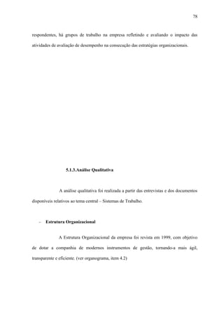 78



respondentes, há grupos de trabalho na empresa refletindo e avaliando o impacto das

atividades de avaliação de desempenho na consecução das estratégias organizacionais.




                  5.1.3.Análise Qualitativa



               A análise qualitativa foi realizada a partir das entrevistas e dos documentos

disponíveis relativos ao tema central – Sistemas de Trabalho.



   −   Estrutura Organizacional


              A Estrutura Organizacional da empresa foi revista em 1999, com objetivo

de dotar a companhia de modernos instrumentos de gestão, tornando-a mais ágil,

transparente e eficiente. (ver organograma, item 4.2)
 