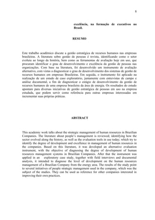 8



                                         excelência, na formação de executivos no
                                         Brasil.


                                        RESUMO



Este trabalho acadêmico discute a gestão estratégica de recursos humanos nas empresas
brasileiras. A literatura sobre gestão de pessoas é revista, identificando como o setor
evoluiu ao longo da história, bem como as ferramentas de avaliação hoje em uso, que
procuram identificar o grau de desenvolvimento e excelência da gestão de pessoas nas
organizações. Com base na literatura, foi desenvolvido um instrumento de avaliação
alternativo, com vistas a diagnosticar o grau de desenvolvimento dos sistemas de gestão de
recursos humanos em empresas Brasileiras. Em seguida, o instrumento foi aplicado na
realização de um estudo de caso exploratório, juntamente com entrevistas de campo e
análise documental, a fim de diagnosticar o estágio de desenvolvimento da gestão de
recursos humanos de uma empresa brasileira da área de energia. Os resultados do estudo
apontam para diversas iniciativas de gestão estratégica de pessoas em uso na empresa
estudada, que podem servir como referência para outras empresas interessadas em
incrementar suas próprias práticas.




                                       ABSTRACT



This academic work talks about the strategic management of human resources in Brazilian
Companies. The literature about people’s management is reviewed; identifying how the
sector evolved along the history, as well as the evaluation tools in use today; which try to
identify the degree of development and excellence in management of human resources in
the companies. Based on this literature, it was developed an alternative evaluation
instrument, with the objective of diagnosing the degree of development of human
resources management systems in Brazilian Companies. After that the instrument was
applied in an exploratory case study, together with field interviews and documental
analysis, it intended to diagnose the level of development on the human resources
management of a Brazilian Company from the energy area. The results of the study point
to several initiatives of people strategic management used in the company, which was the
subject of the studies. They can be used as reference for other companies interested in
improving their own practices.
 