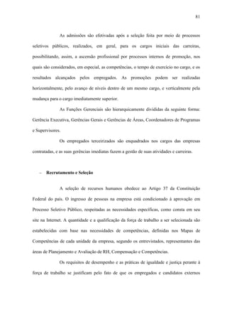 81



               As admissões são efetivadas após a seleção feita por meio de processos

seletivos públicos, realizados, em geral, para os cargos iniciais das carreiras,

possibilitando, assim, a ascensão profissional por processos internos de promoção, nos

quais são considerados, em especial, as competências, o tempo de exercício no cargo, e os

resultados alcançados pelos empregados. As promoções podem ser realizadas

horizontalmente, pelo avanço de níveis dentro de um mesmo cargo, e verticalmente pela

mudança para o cargo imediatamente superior.

               As Funções Gerenciais são hierarquicamente divididas da seguinte forma:

Gerência Executiva, Gerências Gerais e Gerências de Áreas, Coordenadores de Programas

e Supervisores.

               Os empregados terceirizados são enquadrados nos cargos das empresas

contratadas, e as suas gerências imediatas fazem a gestão de suas atividades e carreiras.



   −   Recrutamento e Seleção


               A seleção de recursos humanos obedece ao Artigo 37 da Constituição

Federal do país. O ingresso de pessoas na empresa está condicionado à aprovação em

Processo Seletivo Público, respeitadas as necessidades específicas, como consta em seu

site na Internet. A quantidade e a qualificação da força de trabalho a ser selecionada são

estabelecidas com base nas necessidades de competências, definidas nos Mapas de

Competências de cada unidade da empresa, segundo os entrevistados, representantes das

áreas de Planejamento e Avaliação de RH, Compensação e Competências.

               Os requisitos de desempenho e as práticas de igualdade e justiça perante à

força de trabalho se justificam pelo fato de que os empregados e candidatos externos
 