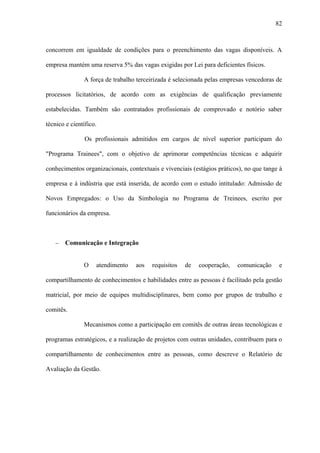 82



concorrem em igualdade de condições para o preenchimento das vagas disponíveis. A

empresa mantém uma reserva 5% das vagas exigidas por Lei para deficientes físicos.

               A força de trabalho terceirizada é selecionada pelas empresas vencedoras de

processos licitatórios, de acordo com as exigências de qualificação previamente

estabelecidas. Também são contratados profissionais de comprovado e notório saber

técnico e científico.

                Os profissionais admitidos em cargos de nível superior participam do

"Programa Trainees", com o objetivo de aprimorar competências técnicas e adquirir

conhecimentos organizacionais, contextuais e vivenciais (estágios práticos), no que tange à

empresa e à indústria que está inserida, de acordo com o estudo intitulado: Admissão de

Novos Empregados: o Uso da Simbologia no Programa de Treinees, escrito por

funcionários da empresa.



    −   Comunicação e Integração


               O    atendimento   aos   requisitos   de   cooperação,    comunicação     e

compartilhamento de conhecimentos e habilidades entre as pessoas é facilitado pela gestão

matricial, por meio de equipes multidisciplinares, bem como por grupos de trabalho e

comitês.

               Mecanismos como a participação em comitês de outras áreas tecnológicas e

programas estratégicos, e a realização de projetos com outras unidades, contribuem para o

compartilhamento de conhecimentos entre as pessoas, como descreve o Relatório de

Avaliação da Gestão.
 