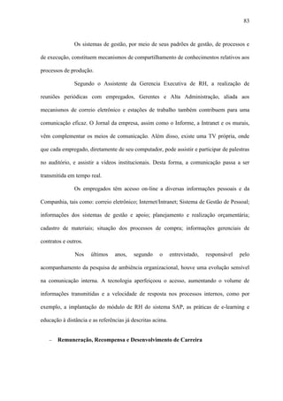 83



               Os sistemas de gestão, por meio de seus padrões de gestão, de processos e

de execução, constituem mecanismos de compartilhamento de conhecimentos relativos aos

processos de produção.

               Segundo o Assistente da Gerencia Executiva de RH, a realização de

reuniões periódicas com empregados, Gerentes e Alta Administração, aliada aos

mecanismos de correio eletrônico e estações de trabalho também contribuem para uma

comunicação eficaz. O Jornal da empresa, assim como o Informe, a Intranet e os murais,

vêm complementar os meios de comunicação. Além disso, existe uma TV própria, onde

que cada empregado, diretamente de seu computador, pode assistir e participar de palestras

no auditório, e assistir a vídeos institucionais. Desta forma, a comunicação passa a ser

transmitida em tempo real.

               Os empregados têm acesso on-line a diversas informações pessoais e da

Companhia, tais como: correio eletrônico; Internet/Intranet; Sistema de Gestão de Pessoal;

informações dos sistemas de gestão e apoio; planejamento e realização orçamentária;

cadastro de materiais; situação dos processos de compra; informações gerenciais de

contratos e outros.

               Nos    últimos    anos,   segundo     o      entrevistado,   responsável   pelo

acompanhamento da pesquisa de ambiência organizacional, houve uma evolução sensível

na comunicação interna. A tecnologia aperfeiçoou o acesso, aumentando o volume de

informações transmitidas e a velocidade de resposta nos processos internos, como por

exemplo, a implantação do módulo de RH do sistema SAP, as práticas de e-learning e

educação à distância e as referências já descritas acima.


   −   Remuneração, Recompensa e Desenvolvimento de Carreira
 