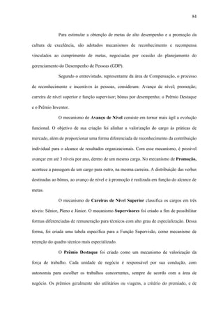 84



              Para estimular a obtenção de metas de alto desempenho e a promoção da

cultura de excelência, são adotados mecanismos de reconhecimento e recompensa

vinculados ao cumprimento de metas, negociadas por ocasião do planejamento do

gerenciamento do Desempenho de Pessoas (GDP).

              Segundo o entrevistado, representante da área de Compensação, o processo

de reconhecimento e incentivos às pessoas, consideram: Avanço de nível; promoção;

carreira de nível superior e função supervisor; bônus por desempenho; o Prêmio Destaque

e o Prêmio Inventor.

              O mecanismo de Avanço de Nível consiste em tornar mais ágil a evolução

funcional. O objetivo de sua criação foi alinhar a valorização do cargo às práticas de

mercado, além de proporcionar uma forma diferenciada de reconhecimento da contribuição

individual para o alcance de resultados organizacionais. Com esse mecanismo, é possível

avançar em até 3 níveis por ano, dentro de um mesmo cargo. No mecanismo de Promoção,

acontece a passagem de um cargo para outro, na mesma carreira. A distribuição das verbas

destinadas ao bônus, ao avanço de nível e à promoção é realizada em função do alcance de

metas.

              O mecanismo de Careiras de Nível Superior classifica os cargos em três

níveis: Sênior, Pleno e Júnior. O mecanismo Supervisores foi criado a fim de possibilitar

formas diferenciadas de remuneração para técnicos com alto grau de especialização. Dessa

forma, foi criada uma tabela específica para a Função Supervisão, como mecanismo de

retenção do quadro técnico mais especializado.

              O Prêmio Destaque foi criado como um mecanismo de valorização da

força de trabalho. Cada unidade de negócio é responsável por sua condução, com

autonomia para escolher os trabalhos concorrentes, sempre de acordo com a área de

negócio. Os prêmios geralmente são utilitários ou viagens, a critério do premiado, e de
 