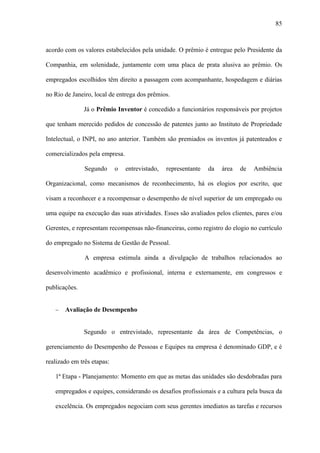 85



acordo com os valores estabelecidos pela unidade. O prêmio é entregue pelo Presidente da

Companhia, em solenidade, juntamente com uma placa de prata alusiva ao prêmio. Os

empregados escolhidos têm direito a passagem com acompanhante, hospedagem e diárias

no Rio de Janeiro, local de entrega dos prêmios.

               Já o Prêmio Inventor é concedido a funcionários responsáveis por projetos

que tenham merecido pedidos de concessão de patentes junto ao Instituto de Propriedade

Intelectual, o INPI, no ano anterior. Também são premiados os inventos já patenteados e

comercializados pela empresa.

               Segundo      o   entrevistado,   representante   da   área   de   Ambiência

Organizacional, como mecanismos de reconhecimento, há os elogios por escrito, que

visam a reconhecer e a recompensar o desempenho de nível superior de um empregado ou

uma equipe na execução das suas atividades. Esses são avaliados pelos clientes, pares e/ou

Gerentes, e representam recompensas não-financeiras, como registro do elogio no currículo

do empregado no Sistema de Gestão de Pessoal.

               A empresa estimula ainda a divulgação de trabalhos relacionados ao

desenvolvimento acadêmico e profissional, interna e externamente, em congressos e

publicações.


   −   Avaliação de Desempenho


               Segundo o entrevistado, representante da área de Competências, o

gerenciamento do Desempenho de Pessoas e Equipes na empresa é denominado GDP, e é

realizado em três etapas:

   1ª Etapa - Planejamento: Momento em que as metas das unidades são desdobradas para

   empregados e equipes, considerando os desafios profissionais e a cultura pela busca da

   excelência. Os empregados negociam com seus gerentes imediatos as tarefas e recursos
 