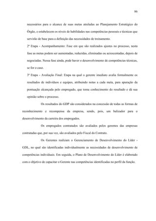 86



   necessários para o alcance de suas metas atreladas ao Planejamento Estratégico do

   Órgão, e estabelecem os níveis de habilidades nas competências pessoais e técnicas que

   servirão de base para a definição das necessidades de treinamento.

   2ª Etapa - Acompanhamento: Fase em que são realizados ajustes no processo, nesta

   fase as metas podem ser aumentadas, reduzidas, eliminadas ou acrescentadas, depois de

   negociadas. Nessa fase ainda, pode haver o desenvolvimento de competências técnicas,

   se for o caso.

   3ª Etapa - Avaliação Final: Etapa na qual o gerente imediato avalia formalmente os

   resultados de indivíduos e equipes, atribuindo notas a cada meta, para apuração da

   pontuação alcançada pelo empregado, que toma conhecimento do resultado e dá sua

   opinião sobre o processo.

              Os resultados do GDP são considerados na concessão de todas as formas de

reconhecimento e recompensa da empresa, sendo, pois, um balizador para o

desenvolvimento da carreira dos empregados.

              Os empregados contratados são avaliados pelos gerentes das empresas

contratadas que, por sua vez, são avaliados pelo Fiscal do Contrato.

              Os Gerentes realizam o Gerenciamento de Desenvolvimento do Líder -

GDL, no qual são identificadas individualmente as necessidades de desenvolvimento de

competências individuais. Em seguida, o Plano de Desenvolvimento do Líder é elaborado

com o objetivo de capacitar o Gerente nas competências identificadas no perfil da função.
 
