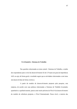 87




                5.1.4.Sumário - Sistemas de Trabalho



              Nas questões relacionadas ao tema central - Sistemas de Trabalho, a média

dos respondentes para o nível de desenvolvimento foi de 3,74 para um grau de importância

4,49, ou seja, de forma geral, o resultado sugere que as atividades relacionadas a este tema

são desenvolvidas de forma sistêmica.

              A partir do modelo de desenvolvimento proposto pela pesquisa, esta

empresa, de acordo com suas práticas relacionadas a Sistemas de Trabalho levantados

quantitativa e qualitativamente, parece estar muito próxima do Nível 4 de desenvolvimento

do modelo de referência proposto, o Nível Sistematizado. Nesse nível, a maioria das
 