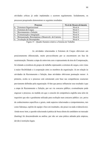 88



atividades críticas já estão implantadas e ocorrem regularmente. Isoladamente, os

processos pesquisados demonstram os seguintes resultados:

                          Processo                           Nível de Desenvolvimento
1.   Estrutura Organizacional                                          Nível 4
2.   Estrutura de Cargos                                               Nível 3
3.   Recrutamento e Seleção                                            Nível 3
4.   Comunicação e Integração                                          Nível 4
5.   Remuneração, Recompensa e Desenvolv. de Carreira                  Nível 4
6.   Avaliação de Desempenho                                           Nível 4
                Figura 15 – Quadro Sumário relativo a Sistema de Trabalho



                       As atividades relacionadas à Estrutura de Cargos obtiveram um

posicionamento diferenciado, muito provavelmente por se encontrarem em fase de

reestruturação. Durante a etapa de entrevista com o representante da área de Compensação,

foi relatada a existência de grupos de trabalho repensando a estrutura de cargos, com vistas

à maior flexibilidade e à cooperação entre os membros da organização. Já em relação às

atividades de Recrutamento e Seleção, duas atividades obtiveram pontuação menor. A

primeira, avalia se o processo está estruturado com base nas competências essenciais

previamente definidas pela organização. O fato que parece influenciar esse resultado é que

a etapa de Recrutamento e Seleção, por ser via concurso público, eventualmente pode

engessar o processo, na medida em que o conceito de competência engloba uma série de

requisitos que não o geralmente utilizado para avaliação num concurso público. (ex. prova

de conhecimentos específicos e gerais, onde aspectos relacionados a comportamentos, tais

como liderança, espírito de equipe e foco em resultados, são pouco ou nada evidenciáveis).

Ainda nesse item, a questão relacionada à prática de busca direta de candidatos no mercado

(hunting) foi desconsiderada na análise, por não ser uma prática adotada pela empresa,

devido à restrições legais.
 