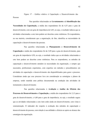 92



               Figura 17 – Gráfico relativo à Capacitação e Desenvolvimento das
Pessoas

                      Nas questões relacionadas ao Levantamento e à Identificação das

Necessidades de Capacitação, a média dos respondentes foi de 4,35 para o grau de

desenvolvimento, com um grau de importância de 4,45, ou seja, o resultado indicou que as

atividades relacionadas a este item podem ser descritas como sistêmicas. Os respondentes,

na sua maioria, consideraram que a organização, de fato, identifica as necessidades de

capacitação e desenvolvimento das pessoas.

               Nas questões relacionadas ao Planejamento e Desenvolvimento de

Capacitação a média dos respondentes foi de 3,89 para o grau de desenvolvimento, para

um grau de importância 4,50, ou seja, o resultado indica que as atividades relacionadas a

este item podem ser descritas como sistêmicas. Para os respondentes, os métodos de

capacitação e desenvolvimento atendem às necessidades da organização, e sempre que

necessário, profissionais experientes, com expertise em métodos e procedimentos em

atividades de capacitação e desenvolvimento são disponibilizados para guiar o processo.

Consideram ainda que esse processo leva em consideração as estratégias e planos da

empresa, sendo mantida uma política documentada na condução das atividades de

treinamento e desenvolvimento.

               Nas questões relacionadas à Avaliação e Análise da Eficácia dos

Processos de Desenvolvimento e Capacitação, a média dos respondentes foi 3,13 para o

grau de desenvolvimento, e 4,40 para o grau de importância, ou seja, o resultado sugere

que as atividades relacionadas a este item estão ainda em desenvolvimento, com vistas à

sistematização. O indicador diz respeito à avaliação dos métodos de capacitação e

desenvolvimento de pessoas, com relação à sua utilidade e eficácia no apoio ao alcance das

estratégias da organização.
 